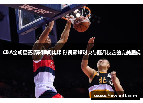 CBA全明星赛精彩瞬间集锦 球员巅峰对决与超凡技艺的完美展现